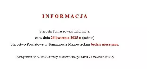 Starosta Tomaszowski informuje,  że w dniu 26 kwietnia 2025 r. (sobota) Starostwo Powiatowe w Tomaszowie Mazowieckim będzie nieczynne.  (Zarządzenie nr 17/2025 Starosty Tomaszowskiego z dnia 23 kwietnia 2025 r.)